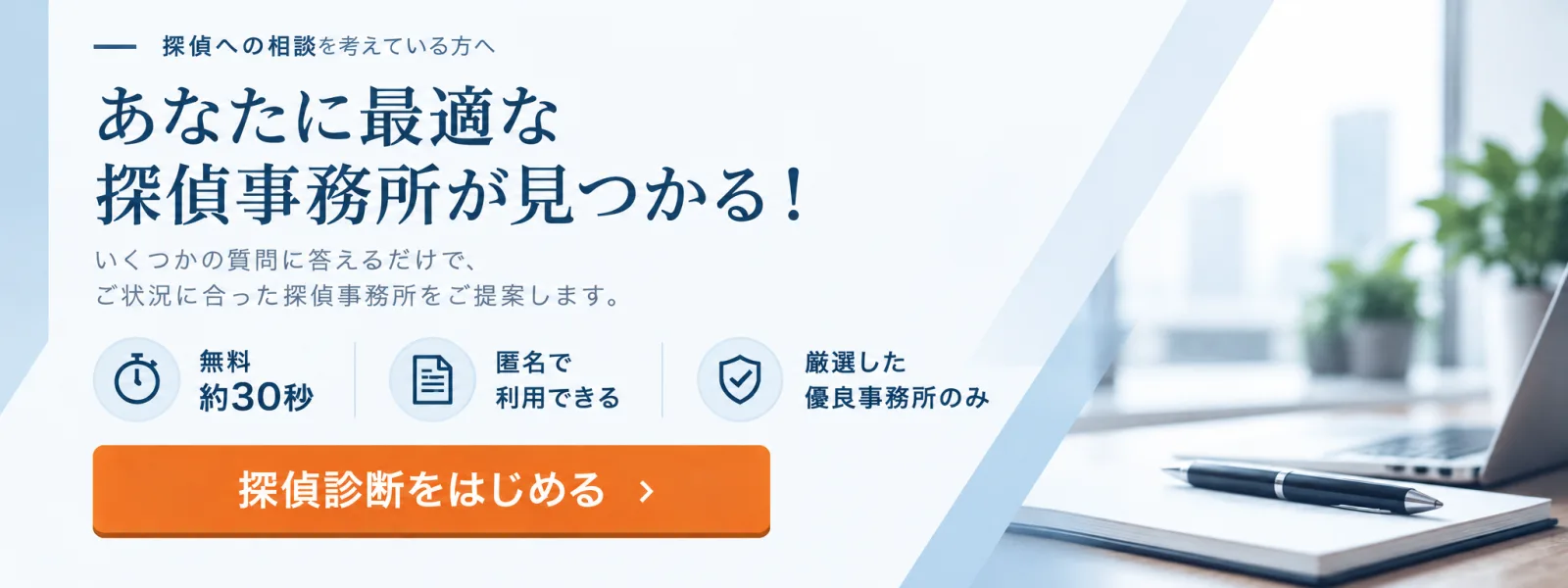 あなたに最適な探偵事務所が見つかる!いくつかの質問に答えるだけで、ご状況に合った探偵事務所をご提案します。無料・約30秒・匿名で利用できる。探偵診断をはじめる